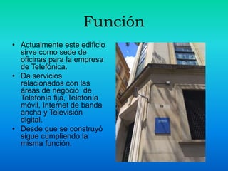 Función
• Actualmente este edificio
sirve como sede de
oficinas para la empresa
de Telefónica.
• Da servicios
relacionados con las
áreas de negocio de
Telefonía fija, Telefonía
móvil, Internet de banda
ancha y Televisión
digital.
• Desde que se construyó
sigue cumpliendo la
misma función.
 