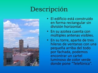 Descripción
• El edificio está construido
en forma rectangular sin
división horizontal.
• En su azotea cuenta con
múltiples antenas visibles.
• En su torre, aparte de tres
hileras de ventanas con una
pequeña arriba del todo
por fachada, podemos
encontrar un cartel
luminoso de color verde
donde pone "Telefónica”.
 