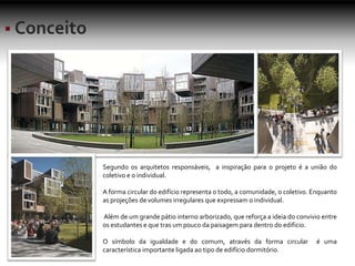 Segundo os arquitetos responsáveis, a inspiração para o projeto é a união do
coletivo e o individual.
A forma circular do edifício representa o todo, a comunidade, o coletivo. Enquanto
as projeções de volumes irregulares que expressam o individual.
Além de um grande pátio interno arborizado, que reforça a ideia do convivio entre
os estudantes e que tras um pouco da paisagem para dentro do edificio.
O símbolo da igualdade e do comum, através da forma circular é uma
característica importante ligada ao tipo de edifício dormitório.
 