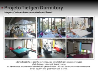 Imagens: Cozinha e áreas comuns (salas auxiliares)
1 2 3
4 5 6
1 Bancada cozinha / 2Cozinha com vista para o pátio / 3 Sala para estudos em grupo /
4 Sala de jogos / 5 Loung / 6 Sala de cinema
As áreas comuns e cozinhas são acolhedoras e personalizadas, cada uma possui um conjunto exclusivo de
móveis e outros itens que brincam com as cores.
 
