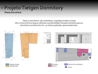 Planta Dormitório
Todos os dormitórios são confortáveis, a tipologia simples ou dupla
têm a mesma forma e largura, diferente na profundidade. Há quatro tamanhos para os
dormitórios variando entre 26 - 42 metros quadrados, aproximadamente.
Tipologia simples
Tipologia dupla
Dormitório
Banheiro
Armários fixo e deslizante
Acesso
 