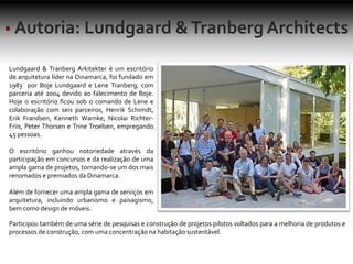 Lundgaard & Tranberg Arkitekter é um escritório
de arquitetura líder na Dinamarca, foi fundado em
1983 por Boje Lundgaard e Lene Tranberg, com
parceria até 2004 devido ao falecimento de Boje.
Hoje o escritório ficou sob o comando de Lene e
colaboração com seis parceiros, Henrik Schimdt,
Erik Frandsen, Kenneth Warnke, Nicolai Richter-
Friis, Peter Thorsen e Trine Troelsen, empregando
45 pessoas.
O escritório ganhou notoriedade através da
participação em concursos e da realização de uma
ampla gama de projetos, tornando-se um dos mais
renomados e premiados da Dinamarca.
Além de fornecer uma ampla gama de serviços em
arquitetura, incluindo urbanismo e paisagismo,
bem como design de móveis.
Participou também de uma série de pesquisas e construção de projetos pilotos voltados para a melhoria de produtos e
processos de construção, com uma concentração na habitação sustentável.
 