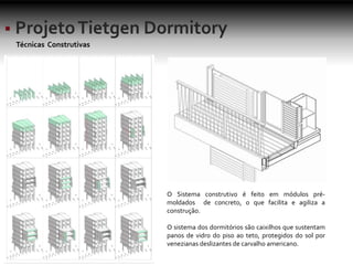 Técnicas Construtivas
O Sistema construtivo é feito em módulos pré-
moldados de concreto, o que facilita e agiliza a
construção.
O sistema dos dormitórios são caixilhos que sustentam
panos de vidro do piso ao teto, protegidos do sol por
venezianas deslizantes de carvalho americano.
 