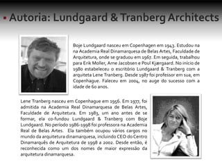 Boje Lundgaard nasceu em Copenhagen em 1943. Estudou na
na Academia Real Dinamarquesa de Belas Artes, Faculdade de
Arquitetura, onde se graduou em 1967. Em seguida, trabalhou
para Erik Moller, Arne Jacobsen e Poul Kjærgaard. No início de
1980 estabeleceu o escritório Lundgaard & Tranberg com a
arquiteta Lene Tranberg. Desde 1987 foi professor em sua, em
Copenhague. Faleceu em 2004, no auge do sucesso com a
idade de 60 anos.
Lene Tranberg nasceu em Copenhague em 1956. Em 1977, foi
admitida na Academia Real Dinamarquesa de Belas Artes,
Faculdade de Arquitetura. Em 1983, um ano antes de se
formar, ela co-fundou Lundgaard & Tranberg com Boje
Lundgaard. No período 1986-1998 foi professora na Academia
Real de Belas Artes. Ela também ocupou vários cargos no
mundo da arquitetura dinamarquesa, incluindo CEO do Centro
Dinamarquês de Arquitetura de 1998 a 2002. Desde então, é
reconhecida como um dos nomes de maior expressão da
arquitetura dinamarquesa.
 