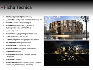 Nome projeto:Tietgen Dormitory
 Arquiteto: Lundgaard &TranbergArchitects A/S
 Cliente: FondenTietgenkollegiet
 ClienteAdvisor: Niras A / S, Haslov &
Kjærsgaard e Freja EJENDOMME
 Ano: 2005-2006
 Local:Ørestad, Copenhagen, Dinamarca
 Área: 26,800m² / 288.000 m²
 Tipo de projeto: Habitação para estudantes
 Nº de dormitórios: 360 unidades
 Contratante: E. Pihl & SonA / S
 Consultante arte: Aggebo & Henriksen
 Engenheiro:COWI
 Paisagismo: Marianne Levinsen, Henrik
Jørgensen
 Estrutura:Concreto
 Principais materiais: Concreto, vidro, carvalho
americano, tomback (liga de cobre)
 