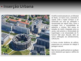 O edifício está localizado em, em Ørestad
do Norte, um bairro novo, conectado à
capital, onde a região começou a ser
construída nos anos 90, planejado e
caracterizado por alguns itens, como a
circulação livre e acessibilidade de
pedestres e ciclistas, fácil acesso as
estações de metrô, integração entre os
canais, está próximo a Universidade de
Copenhagen e da Universidade de IT,
Concert Hall (Jean Nouvel), além de
outras edificações de entretenimento,
cultural, etc.
A forma circular dinâmica do edificio,
proporciona um contraste em relação à
paisagem natural.
Não há muro, gradil, portaria ou qualquer
outro obstáculo que separa o edifício da
cidade.
 