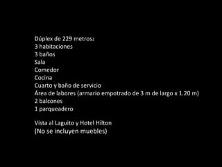 Dúplex de 229 metros2
3 habitaciones
3 baños
Sala
Comedor
Cocina
Cuarto y baño de servicio
Área de labores (armario empotrado de 3 m de largo x 1.20 m)
2 balcones
1 parqueadero

Vista al Laguito y Hotel Hilton
(No se incluyen muebles)
 