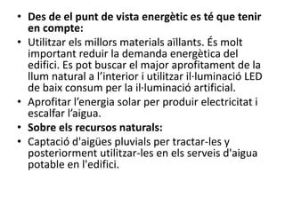 • Des de el punt de vista energètic es té que tenir
en compte:
• Utilitzar els millors materials aïllants. És molt
important reduir la demanda energètica del
edifici. Es pot buscar el major aprofitament de la
llum natural a l’interior i utilitzar il·luminació LED
de baix consum per la il·luminació artificial.
• Aprofitar l’energia solar per produir electricitat i
escalfar l’aigua.
• Sobre els recursos naturals:
• Captació d'aigües pluvials per tractar-les y
posteriorment utilitzar-les en els serveis d'aigua
potable en l'edifici.
 