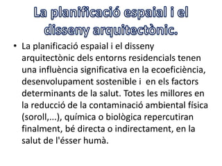 • La planificació espaial i el disseny
arquitectònic dels entorns residencials tenen
una influència significativa en la ecoeficiència,
desenvolupament sostenible i en els factors
determinants de la salut. Totes les millores en
la reducció de la contaminació ambiental física
(soroll,...), química o biològica repercutiran
finalment, bé directa o indirectament, en la
salut de l'ésser humà.
 