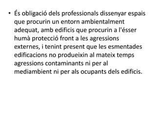 • És obligació dels professionals dissenyar espais
que procurin un entorn ambientalment
adequat, amb edificis que procurin a l'ésser
humà protecció front a les agressions
externes, i tenint present que les esmentades
edificacions no produeixin al mateix temps
agressions contaminants ni per al
mediambient ni per als ocupants dels edificis.
 