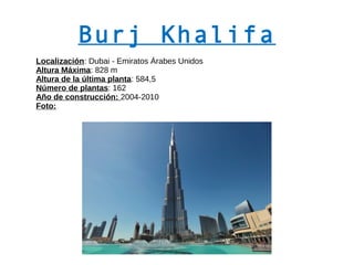 Burj Khalifa
Localización: Dubai - Emiratos Árabes Unidos
Altura Máxima: 828 m
Altura de la última planta: 584,5
Número de plantas: 162
Año de construcción: 2004-2010
Foto:
 