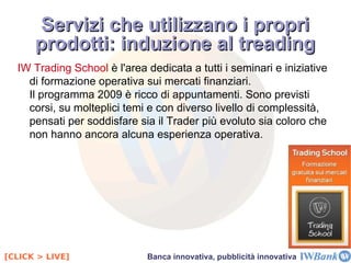 Casi di rilievo: IWBank 1999  – Nasce  Iniweb Sim , per iniziativa di Banca IMI, per offrire il servizio di  trading on-line .  2001 - ottiene l'autorizzazione all'esercizio dell'attività bancaria, trasformandosi in  Iniweb Bank : una  banca a tutti gli effetti , accessibile esclusivamente tramite i  canali Internet e telefono . 2003  –  Centrobanca  acquista l'80% della società, che assume la denominazione di  IWBank S.p.a  e diventa parte del  Gruppo UBI 2004  – Centrobanca cede il 29% del capitale sociale di IWBank a Querty, società interamente posseduta dal management e da dipendenti della Banca. 2006, maggio  – Ubi rileva da Banca IMI il restante 20% di IWBank. 2006, dicembre  – L'assemblea dei soci delibera il progetto di quotazione delle azioni ordinarie in Borsa a Milano. 2007  – IWBank acquisisce il 100% di  Investnet International SA , holding che opera attraverso società controllate in Italia e all'estero nell'offerta di  soluzioni informatiche per il trading  e il  banking on line . 2009  – Ubi rileva dal Management il 32,4% di IWBank. Centrobanca cede il 4,75% del capitale sociale di IWBank a  Medinvest International , holding di partecipazioni specializzata nell'attività di  investimento in realtà finanziarie e industriali  e nell'offerta di  servizi finanziari nelle medie imprese . Il caso IWBank 