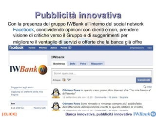 non fornisce tutti i servizi bancari (come Conto Arancio nasce come solo conto deposito online) L'unico vero competitor di IWBank è Webank, società di BPM, che vanta un'esperienza decennale nel territorio Italiano. Grande differenza con IWBank sta nel fatto che Webank è una realtà nazionale mentre IWBank è globale. A differenza delle altre banche online IWBank pubblicizza attraverso canali diversi da quelli tradizionali(es.TV come CheBanca) Il caso IWBank 