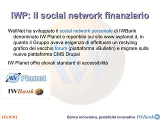 Mission IWBank “ Fornire servizi finanziari on-line in via integrata, con alti livelli di efficienza, sicurezza e trasparenza, minimizzando i conflitti di interesse ed offrendo condizioni economiche e di servizio eccellenti per la clientela.” IWBank soddisfa le esigenze del cliente  ( sicurezza, praticità, controllabilità via web o cellulare )  offrendo:   costi minimi, livello di sicurezza alto, massima accettazione, vari canali ti comunicazione con il cliente. Il caso IWBank 