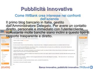 IWBank crea servizi che utilizzano i propri prodotti IWBank ha creato un conto unico e innovativo nel suo genere,  IW Smile , che permette all'utente/cliente di avere accesso ad una vetrina virtuale ( IW Shopping ) in cui è possibile fare shopping comodamente da casa, grazie alla carta prepagata VISA. Molti servizi del conto sono GRATUITI [CLICK] Banca innovativa, pubblicità innovativa 