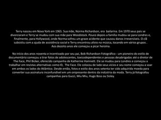 Terry nasceu em Nova York em 1965. Sua mãe, Norma Richardson, era bailarina. Em 1970 seus pais se
divorciaram e Terry se mudou com sua mãe para Woodstock. Pouco depois a família mudou-se para Londres e,
finalmente, para Hollywood, onde Norma sofreu um grave acidente que causou danos irreversíveis. O clã
subsistiu com a ajuda de assistência social e Terry encontrou alívio na música, tocando em vários grupos .
Aos dezoito anos ele começou a picar heroína.
No início dos anos noventa e incentivado por seu pai, Bob Richardson Fotográfico - um pioneiro do estilo de
documentário começou a tirar fotos de adolescentes, toxicodependentes e pessoas desabrigadas até o diretor de
The Face, Phil Bicker, oferecido campanha de Katherine Hamnett. Ele se mudou para Londres e começou a
trabalhar em revistas alternativas como ID, The Face. Ele colocou de lado seus vícios e seu nome começou a soar
em ambos os lados do Atlântico. Desde então, fotos e estilo dos anos setenta ter sido adquirida moeda para
converter sua assinatura inconfundível em um onipresente dentro da indústria da moda. Terry já fotografou
campanhas para Gucci, Miu Miu, Hugo Boss ou Sisley.
 