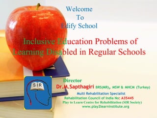 Inclusive Education Problems of
Learning Disabled in Regular Schools
Welcome
To
Edify School
Director
Dr.M.Sapthagiri BRS(MR), MSW & MHCM (Turkey)
Multi Rehabilitation Specialist
Rehabilitation Council of India No: A35445
Play to Learn Centre for Rehabilitation (SIR Society)
www.play2learninstitute.org
 