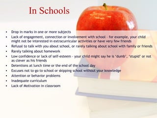 In Schools
• Drop in marks in one or more subjects
• Lack of engagement, connection or involvement with school – for example, your child
might not be interested in extracurricular activities or have very few friends
• Refusal to talk with you about school, or rarely talking about school with family or friends
• Rarely talking about homework
• Low confidence or lack of self-esteem – your child might say he is ‘dumb’, ‘stupid’ or not
as clever as his friends
• Detentions at lunch time or the end of the school day
• Excuses not to go to school or skipping school without your knowledge
• Attention or behavior problems
• Inadequate curriculum
• Lack of Motivation in classroom
 