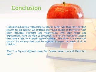 Conclusion
•Inclusive education responding to special needs will thus have positive
returns for all pupils.” All children and young people of the world, with
their individual strengths and weaknesses, with their hopes and
expectations, have the right to education. It is not our education systems
that have a right to a certain type of children. Therefore, it is the school
system of a country that must be adjusted to meet the needs of all its
children.
That is a big and difficult task, but "where there is a will there is a
way!"
 