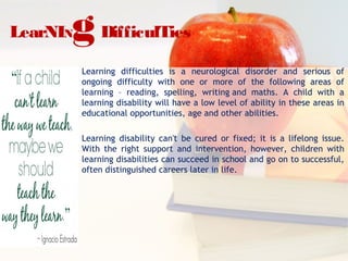 LearNINgDifficulTies
Learning difficulties is a neurological disorder and serious of
ongoing difficulty with one or more of the following areas of
learning – reading, spelling, writing and maths. A child with a
learning disability will have a low level of ability in these areas in
educational opportunities, age and other abilities.
Learning disability can't be cured or fixed; it is a lifelong issue.
With the right support and intervention, however, children with
learning disabilities can succeed in school and go on to successful,
often distinguished careers later in life.
 