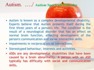 • Autism is known as a complex developmental disability.
Experts believe that Autism presents itself during the
first three years of a person's life. The condition is the
result of a neurological disorder that has an effect on
normal brain function, affecting development of the
person's communication and social interaction skills.
• Impairments in reciprocal social interactions.
• Stereotyped behaviour, interests and activities.
• ASDs are any developmental disabilities that have been
caused by a brain abnormality. A person with an ASD
typically has difficulty with social and communication
skills.
Autism. …./ Autism Spectrum Disorder
 