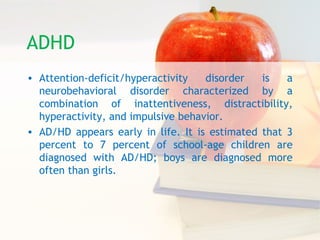 ADHD
• Attention-deficit/hyperactivity disorder is a
neurobehavioral disorder characterized by a
combination of inattentiveness, distractibility,
hyperactivity, and impulsive behavior.
• AD/HD appears early in life. It is estimated that 3
percent to 7 percent of school-age children are
diagnosed with AD/HD; boys are diagnosed more
often than girls.
 