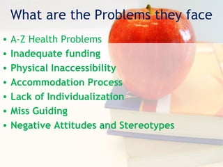 What are the Problems they face
• A-Z Health Problems
• Inadequate funding
• Physical Inaccessibility
• Accommodation Process
• Lack of Individualization
• Miss Guiding
• Negative Attitudes and Stereotypes
 