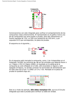 Tutorial de Electrónica Digital - Circuitos Integrados y Circuitos de Prueba
Comenzaremos con este integrado para verificar el comportamiento de las
compuertas vistas anteriormente. El representado en el gráfico marca una
de las compuertas que será puesta a prueba, para ello utilizaremos un
fuente regulada de +5V, un LED una resistencia de 220 ohm, y por
supuesto el IC que corresponda y la placa de prueba.
El esquema es el siguiente...
En el esquema está marcada la compuerta, como 1 de 4 disponibles en el
Integrado 74LS08, los extremos a y b son las entradas que deberás llevar a
un 1 lógico (+5V) ó 0 lógico (GND), el resultado en la salida s de la
compuerta se verá reflejado en el LED, LED encendido (1 lógico) y LED
apagado (0 lógico), no olvides conectar los terminales de alimentación que
en este caso son el pin 7 a GND y el 14 a +5V. Montado en la placa de
prueba te quedaría algo así...
Esto es a modo de ejemplo, Sólo debes reemplazar IC1, que es el Circuito
Integrado que está a prueba para verificar su tabla de verdad.
 