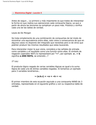 Tutorial de Electrónica Digital - Leyes de De Morgan
:: Electrónica Digital - Lección 5
Antes de seguir... Lo primero y más importante es que trates de interpretar
la forma en que realiza sus operaciones cada compuerta lógica, ya que a
partir de ahora las lecciones se complican un poco más. Practica y verifica
cada una de las tablas de verdad.
Leyes de De Morgan
Se trata simplemente de una combinación de compuertas de tal modo de
encontrar una equivalencia entre ellas, esto viene a consecuencia de que en
algunos casos no dispones del integrado que necesitas pero si de otros que
podrían producir los mismos resultados que estas buscando.
Para interpretar mejor lo que viene, considera a las señales de entrada
como variables y al resultado como una función entre ellas. El símbolo de
negación (operador NOT) lo representaré por "~", por ejemplo: a . ~ b
significa a AND NOTb, se entendió...?
1º Ley:
El producto lógico negado de varias variables lógicas es igual a la suma
lógica de cada una de dichas variables negadas. Si tomamos un ejemplo
para 3 variables tendríamos..
~ (a.b.c) = ~a + ~b + ~c
El primer miembro de esta ecuación equivale a una compuerta NAND de 3
entradas, representada en el siguiente gráfico y con su respectiva tabla de
verdad.
 