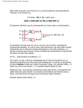 Tutorial de Electrónica Digital - Mapas de Karnaugh
Sólo resta convertir esa función en su circuito eléctrico correspondiente.
Veamos, si la función es...
f = (~a . ~b) + (a . ~c) o sea...
(NOT a AND NOT b) OR (a AND NOT c)
El esquema eléctrico que le corresponde es el que viene a continuación...
El resultado de todo este lío, es un circuito con la menor cantidad de
compuertas posibles, lo cual lo hace más económico, por otro lado cumple
totalmente con la tabla de verdad planteada al inicio del problema, y a
demás recuerda que al tener menor cantidad de compuertas la transmisión
de datos se hace más rápida.
En fin... Solucionado el problema...!!!
Por cierto, un día, mientras merodeaba por la red me encontré con un
pequeño programa que hace todo este trabajo por tu cuenta, El programa
se llama Karma Creado por Pablo Fernández Fraga, mis saludos Pablo...!!!
está muy, pero muy bueno...!!! y puedes bajarlo desde la web.
Basta por hoy, muy pronto utilizaremos toda esta teoría y el programa de
pablo (Karma) para diseñar una tarjeta controladora de motores paso a
paso, mientras tanto averigua como funcionan estos motores.
Saludos lógicos para todos...!!!
 