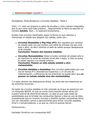 Tutorial de Electrónica Digital - Circuitos Biestables, Monoestables y Aestables - Parte I
:: Electrónica Digital - Lección 7
Osciladores, Multivibradores o Circuitos Astables - Parte I
Volví...!!!, esta vez prepara tu placa de pruebas y unos cuantos integrados,
que lo que viene será todo práctica... Seguramente te llama la atención el
nombre Astable. Bien... lo explicaré brevemente...
Existen tres circuitos clasificados según la forma en que retienen o
memorizan el estado que adoptan sus salidas, estos son...
q Circuitos Biestables o Flip-Flop (FF): Son aquellos que cambian
de estado cada vez que reciben una señal de entrada (ya sea nivel
bajo o alto), es decir retienen el dato de salida aunque desaparezca
el de entrada.
Conclusión: Poseen dos estados estables
q Circuitos Monoestables: Estos circuitos cambian de estado sólo si
se mantiene la señal de entrada (nivel alto o bajo), si ésta se quita,
la salida regresa a su estado anterior.
Conclusión: Poseen un sólo estado estable y otro
metaestables
q Circuitos Astables o Aestables: Son circuitos gobernados por una
red de tiempo R-C (Resistencia-Capacitor) y un circuito de
realimentación, a diferencia de los anteriores se puede decir que no
poseen un estado estable sino dos metaestables
Y a estos últimos nos dedicaremos ahora, los otros dos los trataremos en
las próximas lecciones...
De todos los circuitos astables el más conocido es el que se construye con
un integrado NE555, el cual ya vimos como hacerlo tiempo atrás (en
nuestro tutorial de electrónica básica). La idea es que veas todas las
posibilidades que te brindan las compuertas lógicas y ésta es una de ellas,
considerando que en muchos circuitos o diseños quedan compuertas libres
(sin ser utilizadas) vamos a aprovecharlas para armar circuitos astables,
timer's o temporizadores, o yo que se, como le quieras llamar.
Comencemos...
Oscilador Simétrico con compuertas NOT
 