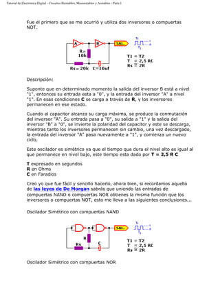 Tutorial de Electrónica Digital - Circuitos Biestables, Monoestables y Aestables - Parte I
Fue el primero que se me ocurrió y utiliza dos inversores o compuertas
NOT.
Descripción:
Suponte que en determinado momento la salida del inversor B está a nivel
"1", entonces su entrada esta a "0", y la entrada del inversor "A" a nivel
"1". En esas condiciones C se carga a través de R, y los inversores
permanecen en ese estado.
Cuando el capacitor alcanza su carga máxima, se produce la conmutación
del inversor "A". Su entrada pasa a "0", su salida a "1" y la salida del
inversor "B" a "0", se invierte la polaridad del capacitor y este se descarga,
mientras tanto los inversores permanecen sin cambio, una vez descargado,
la entrada del inversor "A" pasa nuevamente a "1", y comienza un nuevo
ciclo.
Este oscilador es simétrico ya que el tiempo que dura el nivel alto es igual al
que permanece en nivel bajo, este tiempo esta dado por T = 2,5 R C
T expresado en segundos
R en Ohms
C en Faradios
Creo yo que fue fácil y sencillo hacerlo, ahora bien, si recordamos aquello
de las leyes de De Morgan sabrás que uniendo las entradas de
compuertas NAND o compuertas NOR obtienes la misma función que los
inversores o compuertas NOT, esto me lleva a las siguientes conclusiones...
Oscilador Simétrico con compuertas NAND
Oscilador Simétrico con compuertas NOR
 