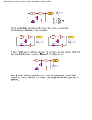 Tutorial de Electrónica Digital - Circuitos Biestables, Monoestables y Aestables - Parte I
Como veras, todo se basa en el primero que vimos, y hay más
combinaciones todavía..., por ejemplo...
Y así... hasta que me cansé, algo que no mencioné es que puedes controlar
la velocidad de estos circuitos, Cómo...?, Muy fácil mira...
Aquí R es de 100k pero puedes usar otro a ver que ocurre, o cambia el
capacitor, bueno, ya verás que hacer... pero sigamos con esto que aquí no
termina...
 