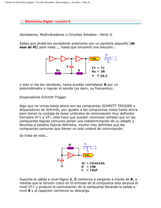 Tutorial de Electrónica Digital - Circuitos Biestables, Monoestables y Aestables - Parte II
:: Electrónica Digital - Lección 8
Osciladores, Multivibradores o Circuitos Astables - Parte II
Sabes que probé los osciladores anteriores con un parlante pequeño (de
esos de PC) pero nada..., hasta que encontré una solución...
y este sí me dio resultado, hasta puedes reemplazar R por un
potenciómetro y regular el sonido (es decir, su frecuencia) .
Disparadores Schmitt Trigger
Algo que no vimos hasta ahora son las compuertas SCHMITT TRIGGER o
disparadores de Schimitt, son iguales a las compuertas vistas hasta ahora
pero tienen la ventaja de tener umbrales de conmutación muy definidos
llamados VT+ y VT-, esto hace que puedan reconocer señales que en las
compuertas lógicas comunes serían una indeterminación de su estado y
llevarlas a estados lógicos definidos, mucho mas definidos que las
compuertas comunes que tienen un solo umbral de conmutación.
Se trata de esto...
Suponte la salida a nivel lógico 1, C comienza a cargarse a través de R, a
medida que la tensión crece en la entrada de la compuerta esta alcanza el
nivel VT+ y produce la conmutación de la compuerta llevando la salida a
nivel 0 y el capacitor comienza su descarga.
 
