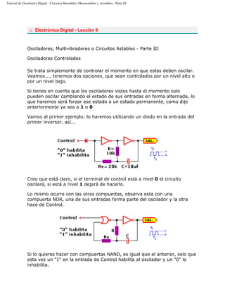 Tutorial de Electrónica Digital - Circuitos Biestables, Monoestables y Aestables - Parte III
:: Electrónica Digital - Lección 9
Osciladores, Multivibradores o Circuitos Astables - Parte III
Osciladores Controlados
Se trata simplemente de controlar el momento en que estos deben oscilar.
Veamos..., tenemos dos opciones, que sean controlados por un nivel alto o
por un nivel bajo.
Si tienes en cuenta que los osciladores vistos hasta el momento solo
pueden oscilar cambiando el estado de sus entradas en forma alternada, lo
que haremos será forzar ese estado a un estado permanente, como dije
anteriormente ya sea a 1 o 0
Vamos al primer ejemplo; lo haremos utilizando un diodo en la entrada del
primer inversor, así...
Creo que está claro, si el terminal de control está a nivel 0 el circuito
oscilará, si está a nivel 1 dejará de hacerlo.
Lo mismo ocurre con las otras compuertas, observa esta con una
compuerta NOR, una de sus entradas forma parte del oscilador y la otra
hace de Control.
Si lo quieres hacer con compuertas NAND, es igual que el anterior, solo que
esta vez un "1" en la entrada de Control habilita al oscilador y un "0" lo
inhabilita.
 
