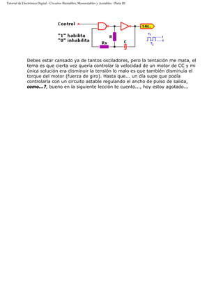 Tutorial de Electrónica Digital - Circuitos Biestables, Monoestables y Aestables - Parte III
Debes estar cansado ya de tantos osciladores, pero la tentación me mata, el
tema es que cierta vez quería controlar la velocidad de un motor de CC y mi
única solución era disminuir la tensión lo malo es que también disminuía el
torque del motor (fuerza de giro). Hasta que... un día supe que podía
controlarla con un circuito astable regulando el ancho de pulso de salida,
como...?, bueno en la siguiente lección te cuento..., hoy estoy agotado...
 