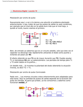 Tutorial de Electrónica Digital - Modulación por Ancho de Pulso
:: Electrónica Digital - Lección 10
Modulación por ancho de pulso
Nuevamente aquí, a ver si le damos una solución al problema planteado
anteriormente, o sea, tratar de que los pulsos de salida no sean simétricos,
por ejemplo que el nivel alto en la salida dure más que el nivel bajo, o
quizás al revés, bueno veamos el primero.
Bien, de entrada ya sabemos que es un circuito astable, solo que esta vez el
capacitor se descarga más rápidamente utilizando el diodo como puente y
evitando así pasar por R1
El efecto obtenido es que T1 es de mayor duración que T2. Puedes ajustar
T1 si reemplazas R1 por un potenciómetro. Los periodos de tiempo para T1
y T2 están dados en la grafica...
Un detalle más... Si inviertes la polaridad del diodo obtendrás la situación
inversa, es decir T2 > T1.
Modulación por ancho de pulso Conmutado
Nada raro... Los mismos circuitos vistos anteriormente pero adaptados para
esta tarea. Aquí la cantidad de pulsos de salida depende de la duración del
pulso de entrada. Ni para que probar, ya los conocemos y sabemos como
funcionan verdad...?
 