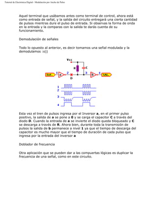 Tutorial de Electrónica Digital - Modulación por Ancho de Pulso
Aquel terminal que usábamos antes como terminal de control, ahora está
como entrada de señal, y la salida del circuito entregará una cierta cantidad
de pulsos mientras dure el pulso de entrada. Si observas la forma de onda
en la entrada y la comparas con la salida te darás cuenta de su
funcionamiento.
Demodulación de señales
Todo lo opuesto al anterior, es decir tomamos una señal modulada y la
demodulamos :o))
Esta vez el tren de pulsos ingresa por el Inversor a, en el primer pulso
positivo, la salida de a se pone a 0 y se carga el capacitor C a través del
diodo D. Cuando la entrada de a se invierte el diodo queda bloqueado y C
se descarga a través de R. Ahora bien, durante toda la transmisión de
pulsos la salida de b permanece a nivel 1 ya que el tiempo de descarga del
capacitor es mucho mayor que el tiempo de duración de cada pulso que
ingresa por la entrada del inversor a
Doblador de frecuencia
Otra aplicación que se pueden dar a las compuertas lógicas es duplicar la
frecuencia de una señal, como en este circuito.
 