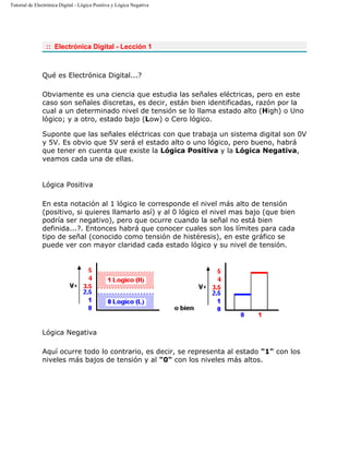 Tutorial de Electrónica Digital - Lógica Positiva y Lógica Negativa
:: Electrónica Digital - Lección 1
Qué es Electrónica Digital...?
Obviamente es una ciencia que estudia las señales eléctricas, pero en este
caso son señales discretas, es decir, están bien identificadas, razón por la
cual a un determinado nivel de tensión se lo llama estado alto (High) o Uno
lógico; y a otro, estado bajo (Low) o Cero lógico.
Suponte que las señales eléctricas con que trabaja un sistema digital son 0V
y 5V. Es obvio que 5V será el estado alto o uno lógico, pero bueno, habrá
que tener en cuenta que existe la Lógica Positiva y la Lógica Negativa,
veamos cada una de ellas.
Lógica Positiva
En esta notación al 1 lógico le corresponde el nivel más alto de tensión
(positivo, si quieres llamarlo así) y al 0 lógico el nivel mas bajo (que bien
podría ser negativo), pero que ocurre cuando la señal no está bien
definida...?. Entonces habrá que conocer cuales son los límites para cada
tipo de señal (conocido como tensión de histéresis), en este gráfico se
puede ver con mayor claridad cada estado lógico y su nivel de tensión.
Lógica Negativa
Aquí ocurre todo lo contrario, es decir, se representa al estado "1" con los
niveles más bajos de tensión y al "0" con los niveles más altos.
 