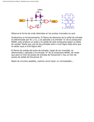 Tutorial de Electrónica Digital - Modulación por Ancho de Pulso
Observa la forma de onda obtenidas en los puntos marcados en azul
Analicemos su funcionamiento; El flanco de descenso de la señal de entrada
es diferenciada por R1 y C1, y es aplicada a la entrada "a" de la compuerta
NAND, esto produce un pulso a la salida de esta compuerta según su tabla
de verdad "basta que una de las entradas este a nivel lógico bajo para que
la salida vaya a nivel lógico alto"
El flanco de subida del pulso de entrada, luego de ser invertido, es
diferenciado y aplicado a la entrada "b" de la compuerta NAND, de modo
que para un tren de pulsos de entrada de frecuencia f, hay un tren de
pulsos de salida de frecuencia 2f.
Basta de circuitos astables, veamos como hacer un monoestable...
 