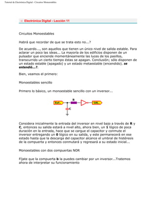 Tutorial de Electrónica Digital - Circuitos Monoestables
:: Electrónica Digital - Lección 11
Circuitos Monoestables
Habrá que recordar de que se trata esto no...?
De acuerdo..., son aquellos que tienen un único nivel de salida estable. Para
aclarar un poco las ideas... La mayoría de los edificios disponen de un
pulsador que enciende momentáneamente las luces de los pasillos,
transcurrido un cierto tiempo éstas se apagan. Conclusión; sólo disponen de
un estado estable (apagado) y un estado metaestable (encendido). se
entendió...?.
Bien, veamos el primero:
Monoestables sencillo
Primero lo básico, un monoestable sencillo con un inversor...
Considera inicialmente la entrada del inversor en nivel bajo a través de R y
C, entonces su salida estará a nivel alto, ahora bien, un 1 lógico de poca
duración en la entrada, hace que se cargue el capacitor y conmute el
inversor entregando un 0 lógico en su salida, y este permanecerá en ese
estado hasta que la descarga del capacitor alcance el umbral de histéresis
de la compuerta y entonces conmutará y regresará a su estado inicial...
Monoestables con dos compuertas NOR
Fíjate que la compuerta b la puedes cambiar por un inversor...Tratemos
ahora de interpretar su funcionamiento
 