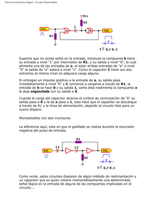 Tutorial de Electrónica Digital - Circuitos Monoestables
Suponte que no existe señal en la entrada, entonces la compuerta b tiene
su entrada a nivel "1" por intermedio de R1, y su salida a nivel "0", la cual
alimenta una de las entradas de a. al estar ambas entradas de "a" a nivel
"0" la salida de "a" estará a nivel "1". Como el capacitor C tiene sus dos
extremos al mismo nivel no adquiere carga alguna.
Si entregas un impulso positivo a la entrada de a, su salida pasa
inmediatamente a nivel "0" y C comienza a cargarse a través de R1, la
entrada de b se hace 0 y su salida 1, como ésta realimenta la compuerta a
la deja enganchada con su salida a 0.
Cuando la carga del capacitor alcanza el umbral de conmutación de "b" su
salida pasa a 0 y la de a pasa a 1, esto hace que el capacitor se descargue
a través de R1 y la línea de alimentación, dejando al circuito listo para un
nuevo disparo.
Monoestables con dos inversores
La diferencia aquí, esta en que el gatillado se realiza durante la excursión
negativa del pulso de entrada.
Como verás, estos circuitos disponen de algún método de realimentación y
un capacitor que es quien retiene momentáneamente una determinada
señal lógica en la entrada de alguna de las compuertas implicadas en el
circuito...
 