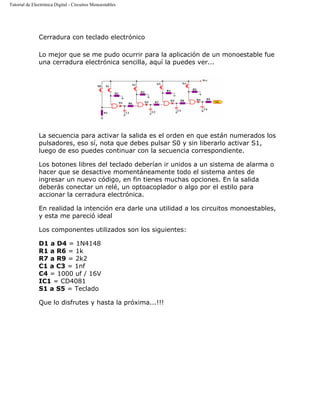 Tutorial de Electrónica Digital - Circuitos Monoestables
Cerradura con teclado electrónico
Lo mejor que se me pudo ocurrir para la aplicación de un monoestable fue
una cerradura electrónica sencilla, aquí la puedes ver...
La secuencia para activar la salida es el orden en que están numerados los
pulsadores, eso sí, nota que debes pulsar S0 y sin liberarlo activar S1,
luego de eso puedes continuar con la secuencia correspondiente.
Los botones libres del teclado deberían ir unidos a un sistema de alarma o
hacer que se desactive momentáneamente todo el sistema antes de
ingresar un nuevo código, en fin tienes muchas opciones. En la salida
deberás conectar un relé, un optoacoplador o algo por el estilo para
accionar la cerradura electrónica.
En realidad la intención era darle una utilidad a los circuitos monoestables,
y esta me pareció ideal
Los componentes utilizados son los siguientes:
D1 a D4 = 1N4148
R1 a R6 = 1k
R7 a R9 = 2k2
C1 a C3 = 1nf
C4 = 1000 uf / 16V
IC1 = CD4081
S1 a S5 = Teclado
Que lo disfrutes y hasta la próxima...!!!
 