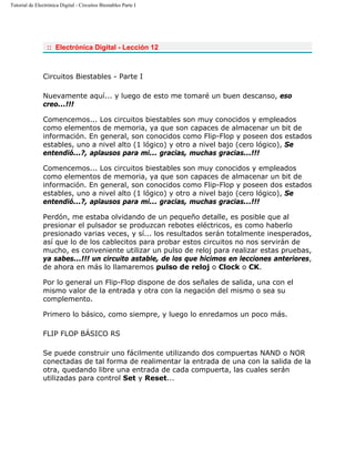 Tutorial de Electrónica Digital - Circuitos Biestables Parte I
:: Electrónica Digital - Lección 12
Circuitos Biestables - Parte I
Nuevamente aquí... y luego de esto me tomaré un buen descanso, eso
creo...!!!
Comencemos... Los circuitos biestables son muy conocidos y empleados
como elementos de memoria, ya que son capaces de almacenar un bit de
información. En general, son conocidos como Flip-Flop y poseen dos estados
estables, uno a nivel alto (1 lógico) y otro a nivel bajo (cero lógico), Se
entendió...?, aplausos para mi... gracias, muchas gracias...!!!
Comencemos... Los circuitos biestables son muy conocidos y empleados
como elementos de memoria, ya que son capaces de almacenar un bit de
información. En general, son conocidos como Flip-Flop y poseen dos estados
estables, uno a nivel alto (1 lógico) y otro a nivel bajo (cero lógico), Se
entendió...?, aplausos para mi... gracias, muchas gracias...!!!
Perdón, me estaba olvidando de un pequeño detalle, es posible que al
presionar el pulsador se produzcan rebotes eléctricos, es como haberlo
presionado varias veces, y sí... los resultados serán totalmente inesperados,
así que lo de los cablecitos para probar estos circuitos no nos servirán de
mucho, es conveniente utilizar un pulso de reloj para realizar estas pruebas,
ya sabes...!!! un circuito astable, de los que hicimos en lecciones anteriores,
de ahora en más lo llamaremos pulso de reloj o Clock o CK.
Por lo general un Flip-Flop dispone de dos señales de salida, una con el
mismo valor de la entrada y otra con la negación del mismo o sea su
complemento.
Primero lo básico, como siempre, y luego lo enredamos un poco más.
FLIP FLOP BÁSICO RS
Se puede construir uno fácilmente utilizando dos compuertas NAND o NOR
conectadas de tal forma de realimentar la entrada de una con la salida de la
otra, quedando libre una entrada de cada compuerta, las cuales serán
utilizadas para control Set y Reset...
 