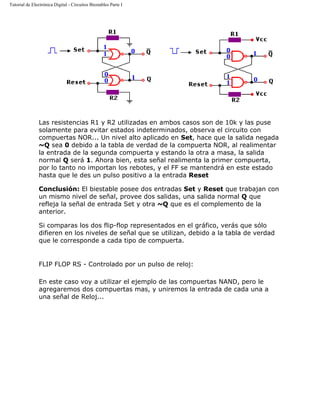 Tutorial de Electrónica Digital - Circuitos Biestables Parte I
Las resistencias R1 y R2 utilizadas en ambos casos son de 10k y las puse
solamente para evitar estados indeterminados, observa el circuito con
compuertas NOR... Un nivel alto aplicado en Set, hace que la salida negada
~Q sea 0 debido a la tabla de verdad de la compuerta NOR, al realimentar
la entrada de la segunda compuerta y estando la otra a masa, la salida
normal Q será 1. Ahora bien, esta señal realimenta la primer compuerta,
por lo tanto no importan los rebotes, y el FF se mantendrá en este estado
hasta que le des un pulso positivo a la entrada Reset
Conclusión: El biestable posee dos entradas Set y Reset que trabajan con
un mismo nivel de señal, provee dos salidas, una salida normal Q que
refleja la señal de entrada Set y otra ~Q que es el complemento de la
anterior.
Si comparas los dos flip-flop representados en el gráfico, verás que sólo
difieren en los niveles de señal que se utilizan, debido a la tabla de verdad
que le corresponde a cada tipo de compuerta.
FLIP FLOP RS - Controlado por un pulso de reloj:
En este caso voy a utilizar el ejemplo de las compuertas NAND, pero le
agregaremos dos compuertas mas, y uniremos la entrada de cada una a
una señal de Reloj...
 