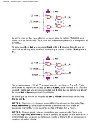 Tutorial de Electrónica Digial - Circuitos Biestables Parte I
Lo dicho mas arriba, necesitamos un generador de pulsos (Astable) para
conectarlo en la entrada Clock, una vez lo tenemos pasamos a interpretar el
circuito...
Si pones un 0 en Set y la entrada Clock está a 1 ocurrirá todo lo que se
describe en el esquema anterior, veamos que ocurre cuando Clock pasa a
0...
Sorpresaaaaaaaaa...!!!, el FF se mantiene sin cambios en Q y ~Q. Fíjate
que ahora no importa el estado de Set y Reset, esto se debe a su tabla de
verdad (basta que una de sus entradas sea 0 para que su salida sea 1) por
lo tanto Set y Reset quedan inhabilitadas.
Es decir que se leerán los niveles de Set y Reset sólo cuando la entrada
Clock sea 1.
NOTA 1: El primer circuito que vimos (Flip-Flop simple) es llamado Flip-
Flop Asíncrono ya que puede cambiar el estados de sus salidas en
cualquier momento, y sólo depende de las entradas Set y Reset.
NOTA 2: El segundo circuito es controlado por una entrada Clock y es
llamado Flip-Flop Síncrono ya que el cambio de estado de sus salidas esta
sincronizado por un pulso de reloj que realiza la lectura de las entradas en
un determinado instante.
 