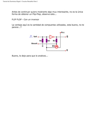 Tutorial de Electrónica Digital - Circuitos Biestables Parte I
Antes de continuar quiero mostrarte algo muy interesante, no es la única
forma de obtener un Flip-Flop, observa esto...
FLIP FLOP - Con un inversor
La ventaja aquí es la cantidad de compuertas utilizadas, esta bueno, no te
parece...?
Bueno, lo dejo para que lo analices...
 