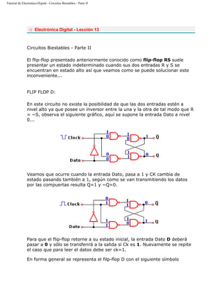 Tutorial de Electrónica Digital - Circuitos Biestables - Parte II
:: Electrónica Digital - Lección 13
Circuitos Biestables - Parte II
El flip-flop presentado anteriormente conocido como flip-flop RS suele
presentar un estado indeterminado cuando sus dos entradas R y S se
encuentran en estado alto así que veamos como se puede solucionar este
inconveniente...
FLIP FLOP D:
En este circuito no existe la posibilidad de que las dos entradas estén a
nivel alto ya que posee un inversor entre la una y la otra de tal modo que R
= ~S, observa el siguiente gráfico, aquí se supone la entrada Dato a nivel
0...
Veamos que ocurre cuando la entrada Dato, pasa a 1 y CK cambia de
estado pasando también a 1, según como se van transmitiendo los datos
por las compuertas resulta Q=1 y ~Q=0.
Para que el flip-flop retorne a su estado inicial, la entrada Dato D deberá
pasar a 0 y sólo se transferirá a la salida si Ck es 1. Nuevamente se repite
el caso que para leer el datos debe ser ck=1.
En forma general se representa el filp-flop D con el siguiente símbolo
 