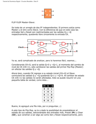 Tutorial de Electrónica Digital - Circuitos Biestables - Parte II
FLIP FLOP Master-Slave:
Se trata de un arreglo de dos FF independientes. El primero actúa como
Master y el otro como Slave. Con la diferencia de que en este caso las
entradas Set y Reset son realimentadas por las salidas Q y ~Q
respectivamente, quedando libre únicamente la entrada CK.
Ya se, será complicado de analizar, pero lo haremos fácil, veamos...
Considerando CK=0, será la salida Q=0 y ~Q=1, al momento del cambio de
nivel de CK (CK=1), sólo cambiaran las salidas del primer flip-flop (Master)
sin afectar las salidas Q y ~Q.
Ahora bien, cuando CK regrese a su estado inicial (CK=0) el Slave
conmutará las salidas Q y ~Q quedando Q=1 y ~Q=0. Al cambiar de estado
CK (CK=1) las salidas no serán afectadas. Esto se puede resumir en una
pequeña tabla de verdad, como ésta...
Bueno, le agregué una fila más, por si preguntas ;-)
A este tipo de Flip-flop, se le a dado la posibilidad de preestablecer el
estado de sus salidas, adicionándole dos entradas más, Preset (Pr) y Clear
(Clr), que vendrían a ser algo así como Set y Reset respectivamente, pero
 