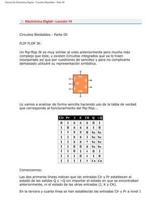 Tutorial de Electrónica Digital - Circuitos Biestables - Parte III
:: Electrónica Digital - Lección 14
Circuitos Biestables - Parte III
FLIP FLOP JK:
Un flip-flop JK es muy similar al visto anteriormente pero mucho más
complejo que éste, y existen Circuitos integrados que ya lo traen
incorporado así que por cuestiones de sencillez y para no complicarte
demasiado utilizaré su representación simbólica.
Lo vamos a analizar de forma sencilla haciendo uso de la tabla de verdad
que corresponde al funcionamiento del flip-flop...
Comencemos:
Las dos primeras líneas indican que las entradas Clr y Pr establecen el
estado de las salidas Q y ~Q sin importar el estado en que se encontraban
anteriormente, ni el estado de las otras entradas (J, K y CK).
En la tercera y cuarta línea se han establecido las entradas Clr y Pr a nivel 1
 